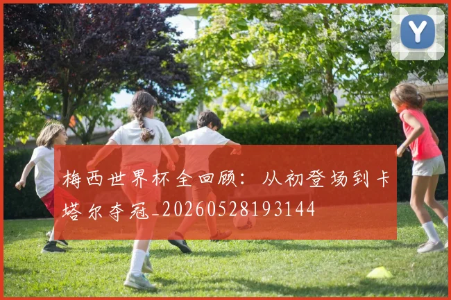 梅西世界杯全回顾：从初登场到卡塔尔夺冠_20260528193144